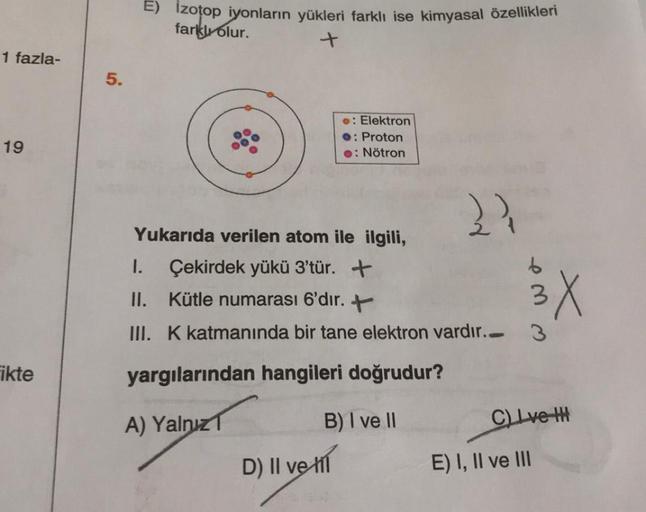 E) Izotop iyonların yükleri farklı ise kimyasal özellikleri
farklı olur.
+
1 fazla-
5.
.: Elektron
O: Proton
.: Nötron
19
Yukarıda verilen atom ile ilgili,
1. Çekirdek yükü 3'tür. +
II. Kütle numarası 6'dir. +
III. K katmanında bir tane elektron vardır..
3