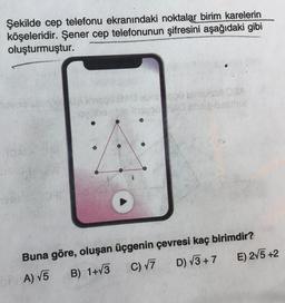 Şekilde cep telefonu ekranındaki noktalar birim karelerin
köşeleridir. Şener cep telefonunun şifresini aşağıdaki gibi
oluşturmuştur.
SA
Lacos
Buna göre, oluşan üçgenin çevresi kaç birimdir?
D) V3+ 7
E) 275 +2
B) 1+13
C) V7
OP A) V5
