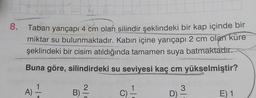 8.
Taban yarıçapı 4 cm olan silindir şeklindeki bir kap içinde bir
miktar su bulunmaktadır. Kabın içine yarıçapı 2 cm olan küre
şeklindeki bir cisim atıldığında tamamen suya batmaktadır.
Buna göre, silindirdeki su seviyesi kaç cm yükselmiştir?
1
2
A)
A
B
C) -
3
D) -
E) 1