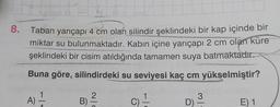 8.
Taban yarıçapı 4 cm olan silindir şeklindeki bir kap içinde bir
miktar su bulunmaktadır. Kabın içine yarıçapı 2 cm olan küre
şeklindeki bir cisim atıldığında tamamen suya batmaktadır.
Buna göre, silindirdeki su seviyesi kaç cm yükselmiştir?
1
2
A)
A
B
C) -
3
D) -
E) 1
