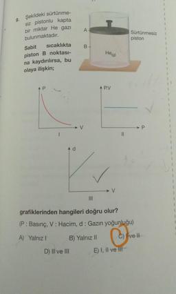 9.
1
1
A
1
Sürtünmesiz
piston
1
Şekildeki sürtünme-
siz pistonlu kapta
bir miktar He gazı
bulunmaktadır.
Sabit
sıcaklıkta
piston B noktası-
na kaydırılırsa, bu
olaya ilişkin;
B-
Heg)
1
AP
A P.V
1
1
→ P.
11
A d
1
1
1
1
III
grafiklerinden hangileri doğru olur?
(P: Basınç, V: Hacim, d: Gazın yoğunluğu)
A) Yalnız!
B) Yalnız II
C) Fvel
D) Il ve III
E) I, II ve III
