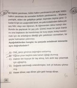 2.
Bir kişinin yanılması, bütün halkın yanılmasına yol açar, bütün
halkın yanılması da sonradan fertlerin yanılmasına... Böylece
yanlışlık, elden ele geliştikçe gelişir; biçimden biçime girer. O
kadar ki işin en uzağındaki tanık, en yakınındakinden daha çok
şey bilir; olayı son öğrenen, ilk öğrenenden daha inançlı olur.
Bunda da şaşılacak bir şey yok. Çünkü insan bir şeye inandı
mi ona başkasını da inandırmayı bir borç sayar, kolay inandır-
mak için de anlattığına dilediği gibi çekidüzen vermekten, bir
şeyler katmaktan çekinmez.
Aşağıdakilerden hangisi, bu parçada anlatılmak istenenle
aynı doğrultudadır?
A) Deli, deliyi görünce değneğini saklarmış.
B) Ağaca çıkan keçinin dala bakan oğlağı olurmuş.
C) - Delinin biri kuyuya bir taş atmış, kırk akıllı taşı çıkarmak
için uğraşmış.
D) Soğanla sarımsağı evlendirmişler, kırk yıl kokusu çıkma-
mış.
E) Keser döner, sap döner; gün gelir hesap döner.
68