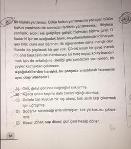 2.
Bir kişinin yanılması, bütün halkın yanılmasına yol açar, bütün
halkın yanılması da sonradan fertlerin yanılmasına... Böylece
yanlışlık, elden ele geliştikçe gelişir; biçimden biçime girer. O
kadar ki işin en uzağındaki tanık, en yakınındakinden daha çok
şey bilir; olayı son öğrenen, ilk öğrenenden daha inançlı olur.
Bunda da şaşılacak bir şey yok. Çünkü insan bir şeye inandı
mi ona başkasını da inandırmayı bir borç sayar, kolay inandır-
mak için de anlattığına dilediği gibi çekidüzen vermekten, bir
şeyler katmaktan çekinmez.
Aşağıdakilerden hangisi, bu parçada anlatılmak istenenle
aynı doğrultudadır?
A) Deli, deliyi görünce değneğini saklarmış.
B) Ağaca çıkan keçinin dala bakan oğlağı olurmuş.
C) - Delinin biri kuyuya bir taş atmış, kırk akıllı taşı çıkarmak
için uğraşmış.
D) Soğanla sarımsağı evlendirmişler, kırk yıl kokusu çıkma-
mış.
E) Keser döner, sap döner; gün gelir hesap döner.
68
