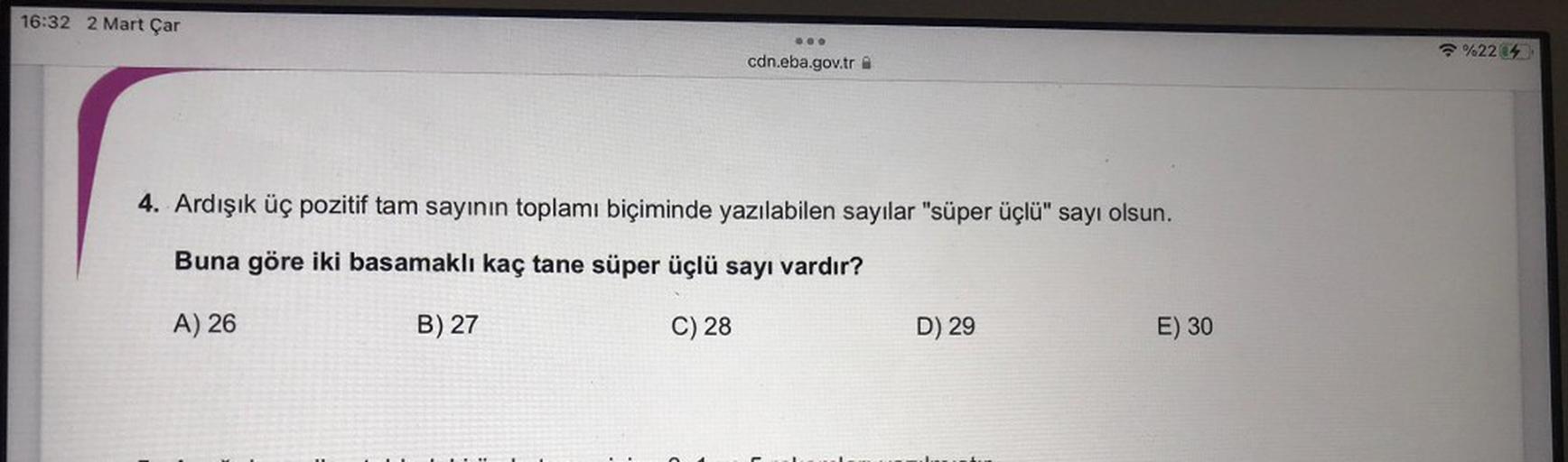 16:32 2 Mart Çar
OOO
%22%
cdn.eba.gov.tr
4. Ardışık üç pozitif tam sayının toplamı biçiminde yazılabilen sayılar "süper üçlü" sayı olsun.
Buna göre iki basamaklı kaç tane süper üçlü sayı vardır?
A) 26
B) 27
C) 28
D) 29
E) 30