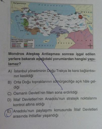 Bulgaristan
KARADENIZ
Rya
Iran
Mondo Aloe Anlamasina
Gorelos Edilen Yerler
k
Suriye
AKDENIZ
Mondros Ateşkes Antlaşması sonrası işgal edilen
yerlere bakarak aşağıdaki yorumlardan hangisi yapı-
lamaz?
A) İstanbul yönetiminin Doğu Trakya ile kara bağlantısı-