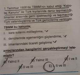 1 Temmuz 1926'da TBMM'nin kabul ettiği "Kabo-
taj Kanunu ile Türk kıyılarında deniz taşımacılığı,
limanlar arasında gemi işletmeciliği ve taşımacılığı
Türk vatandaşlarına ve Türk gemicilerine verilmiştir.
TBMM bu kanunla;
I. kara sularını millileştirme, V
II. denizlerinde egemenliğini güçlendirme, V
HII. limanlarındaki ticareti geliştirme v
amaçlarından hangilerini gerçekleştirmeyi iste-
miştir?
I ve II
Al Yalnız 11
B) Yalnız III
)
Il ve III
E) Il ve III