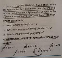 1 Temmuz 1926'da TBMM'nin kabul ettiği "Kabo-
taj Kanunu ile Türk kıyılarında deniz taşımacılığı,
limanlar arasında gemi işletmeciliği ve taşımacılığı
Türk vatandaşlarına ve Türk gemicilerine verilmiştir.
TBMM bu kanunla;
I. kara sularını millileştirme, V
II. denizlerinde egemenliğini güçlendirme, V
HII. limanlarındaki ticareti geliştirme v
amaçlarından hangilerini gerçekleştirmeyi iste-
miştir?
I ve II
Al Yalnız 11
B) Yalnız III
)
Il ve III
E) Il ve III
