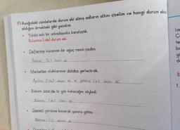 F) Aşağıdaki cümlelerde durum eki almış adların altını çizelim ve hangi durum eklai
aldığını örnekteki gibi yazalım.
Yolda eski bir arkadaşımla karşılaştık.
Bulunma (-de) durum eki
lar
e
O
Defterime kocaman bir ağaç resmi çizdim.
te
bc
gi
de
Yönelme le 2 durum ekin
Marketten aldıklarımızı dolaba yerleştirdik.
iu
Aycilme Crem2 cucum ce... yönelme.ce2 durum eki.
1.
1
Babam İzmir'de üç gün kalacağını söyledi.
Bulunma (de 2 durumek
Demeti görünce koşarak yanına gittim.
Beliame Luducumek
Durat