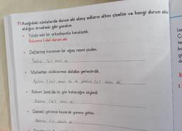 F) Aşağıdaki cümlelerde durum eki almış adların altını çizelim ve hangi durum eklai
aldığını örnekteki gibi yazalım.
Yolda eski bir arkadaşımla karşılaştık.
Bulunma (-de) durum eki
lar
e
O
Defterime kocaman bir ağaç resmi çizdim.
te
bc
gi
de
Yönelme le 2 durum ekin
Marketten aldıklarımızı dolaba yerleştirdik.
iu
Aycilme Crem2 cucum ce... yönelme.ce2 durum eki.
1.
1
Babam İzmir'de üç gün kalacağını söyledi.
Bulunma (de 2 durumek
Demeti görünce koşarak yanına gittim.
Beliame Luducumek
Durat
