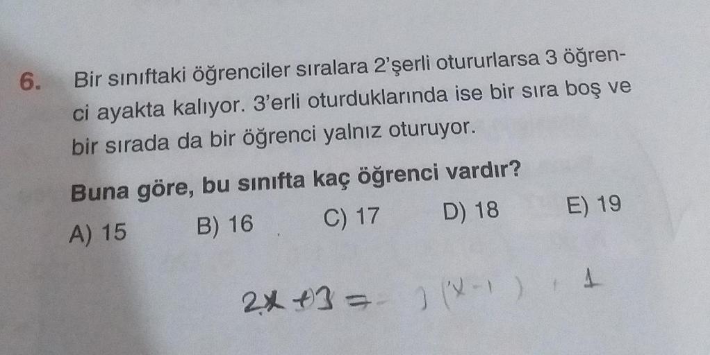 6.
Bir sınıftaki öğrenciler sıralara 2'şerli otururlarsa 3 öğren-
ci ayakta kalıyor. 3'erli oturduklarında ise bir sıra boş ve
bir sırada da bir öğrenci yalnız oturuyor.
Buna göre, bu sınıfta kaç öğrenci vardır?
B) 16 C) 17 D) 18
E) 19
A) 15
1
2x +3 = ) )