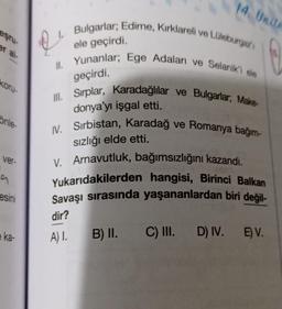 14. Unit
Bulgarlar, Edirne, Kırklareli ve Lüleburgas
eşru
er al
ele geçirdi.
II. Yunanlar; Ege Adaları ve Selanik'i ele
koru-
geçirdi.
III. Sırplar, Karadağlılar ve Bulgarlar, Make
donya'yı işgal etti.
önle-
IV. Sırbistan, Karadağ ve Romanya bağım-
sızlığı elde etti.
ver-
V. Arnavutluk, bağımsızlığını kazandı.
Yukarıdakilerden hangisi, Birinci Balkan
Savaşı sırasında yaşananlardan biri değil-
esini
dir?
e ka-
A).
B) II.
C) III. D) IV. E) V.
