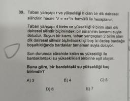 39. Taban yarıçapı r ve yüksekliği h olan bir dik dairesel
silindirin hacmi V= rh formülü ile hesaplanır.
Taban yarıçapı 4 birim ve yüksekliği 9 birim olan dik
dairesel silindir biçimindeki bir sürahinin tamamı suyla
doludur. Suyun bir kısmı, taban yarıçapları 2 birim olan
dik dairesel silindir biçimindeki içi boş iki özdeş bardaga
boşaltıldığında bardaklar tamamen suyla doluyor.
Son durumda sürahide kalan su yüksekliği ile
bardaklardaki su yükseklikleri birbirine eşit oluyor.
Buna göre, bir bardaktaki su yüksekliği kaç
birimdir?
A) 3
B) 4
C) 5
D) 6
E) 7