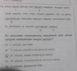 KÇE
14. Dikey olarak denize inen daracık sokakları; avuçları doldu-
II
racak pembe, mor, mavi, beyaz çiçekleri, diri ve geniş
yapraklarıyla ortancalar kaplıyor. Kapılar, merdivenler yeşi-
lin, pembenin ve mavinin serinliğinde yüzüyor.
IV
V
Bu parçadaki numaralanmış sözcüklerle ilgili olarak
aşağıda verilenlerden hangisi yanlıştır?
A) I. sözcük, zarf fiildir.
B) II. sözcük, küçültme eki almış bir sifattır.
III. sözcük, edatla birleşmiş bir adıldır.
.
D) IV. sözcük, bulunma hâl eki almış bir isimdir.
E) V. sözcük, geçişsiz bir fiildir.