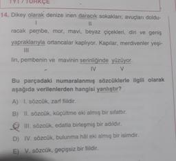 KÇE
14. Dikey olarak denize inen daracık sokakları; avuçları doldu-
II
racak pembe, mor, mavi, beyaz çiçekleri, diri ve geniş
yapraklarıyla ortancalar kaplıyor. Kapılar, merdivenler yeşi-
lin, pembenin ve mavinin serinliğinde yüzüyor.
IV
V
Bu parçadaki numaralanmış sözcüklerle ilgili olarak
aşağıda verilenlerden hangisi yanlıştır?
A) I. sözcük, zarf fiildir.
B) II. sözcük, küçültme eki almış bir sifattır.
III. sözcük, edatla birleşmiş bir adıldır.
.
D) IV. sözcük, bulunma hâl eki almış bir isimdir.
E) V. sözcük, geçişsiz bir fiildir.
