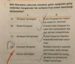 7.
Milli Mücadele yıllarında meydana gelen aşağıdaki geliş-
melerden hangisinde I'de verilenin Il'ye ortam hazırladığı
söylenemez?
I.
II.
A) Amasya Genelgesi Sivas Kongresi'nin toplan-
ma kararının alınması
B) Sivas Kongresi Anadolu'daki bölgesel ku-
rulan tüm cemiyetlerin tek
çatı altında birleştirilmesi
C) Amasya Görüşmeleri Temsil Heyet'nin İstanbul
Hükümeti tarafından tanın-
masi
DY
Erzurum Kongresi
Havza Genelgesi
Mustafa Kemal'in askerlik
görevinden istifa etmesi
Milli Mücadele'nin amaç,
gerekçe ve yönteminin
ortaya konulması