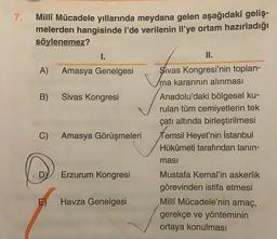 7.
Milli Mücadele yıllarında meydana gelen aşağıdaki geliş-
melerden hangisinde I'de verilenin Il'ye ortam hazırladığı
söylenemez?
I.
II.
A) Amasya Genelgesi Sivas Kongresi'nin toplan-
ma kararının alınması
B) Sivas Kongresi Anadolu'daki bölgesel ku-
rulan tüm cemiyetlerin tek
çatı altında birleştirilmesi
C) Amasya Görüşmeleri Temsil Heyet'nin İstanbul
Hükümeti tarafından tanın-
masi
DY
Erzurum Kongresi
Havza Genelgesi
Mustafa Kemal'in askerlik
görevinden istifa etmesi
Milli Mücadele'nin amaç,
gerekçe ve yönteminin
ortaya konulması
