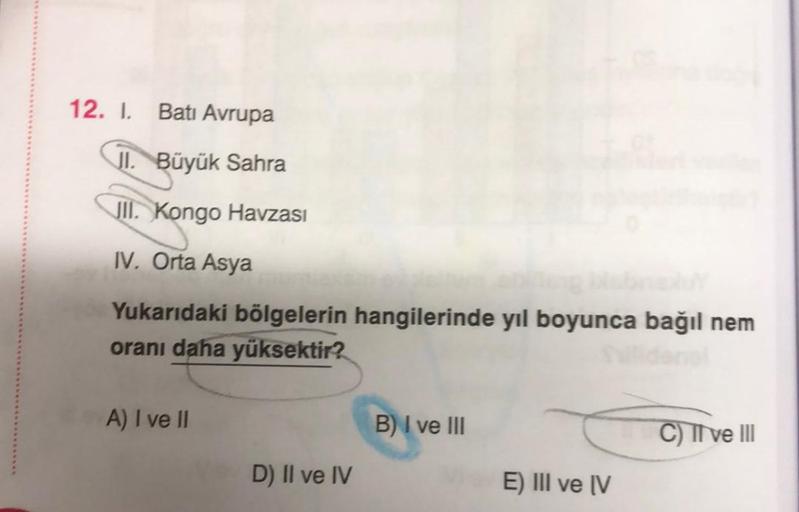 12. I. Batı Avrupa
JI. Büyük Sahra
JII. Kongo Havzası
IV. Orta Asya
Yukarıdaki bölgelerin hangilerinde yıl boyunca bağıl nem
oranı daha yüksektir?
A) I ve II
B) I ve III
C) TI ve III
D) Il ve IV
E) III ve IV
