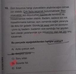 10. Gün boyunca hangi yiyeceklerin atıştırılacağını bilmek
zor olabilir. Çok fazla seçenek bulunmaktadır. Bazı
yiyecekler sizi doyururken bazıları da kendinizi aç
hissetmenize neden olabilir. Badem, sadece sizi tok
hissettirmekle kalmaz; aynı zamanda sağlık yararıyla
da dolu bir gıdadır. Günde bir avuç yani bir porsiyon
-yirmi üç badem-bademin size sunduğu her şeyden
tam olarak yararlanmak için ihtiyacınız olan tek sey onu
tüketmek.
Bu parçada aşağıdakilerden hangisi yoktur?
A) Azlik-çokluk zarfı
B) Belgisiz zamir
C) Soru sifati
c0717717
D) Sürerlik fiili
E) Edat