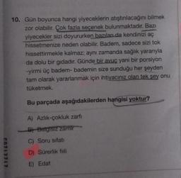 10. Gün boyunca hangi yiyeceklerin atıştırılacağını bilmek
zor olabilir. Çok fazla seçenek bulunmaktadır. Bazı
yiyecekler sizi doyururken bazıları da kendinizi aç
hissetmenize neden olabilir. Badem, sadece sizi tok
hissettirmekle kalmaz; aynı zamanda sağlık yararıyla
da dolu bir gıdadır. Günde bir avuç yani bir porsiyon
-yirmi üç badem-bademin size sunduğu her şeyden
tam olarak yararlanmak için ihtiyacınız olan tek sey onu
tüketmek.
Bu parçada aşağıdakilerden hangisi yoktur?
A) Azlik-çokluk zarfı
B) Belgisiz zamir
C) Soru sifati
c0717717
D) Sürerlik fiili
E) Edat
