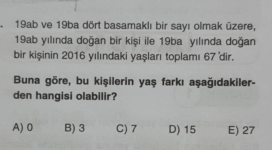 . 19ab ve 19ba dört basamaklı bir sayı olmak üzere,
19ab yılında doğan bir kişi ile 19ba yılında doğan
bir kişinin 2016 yılındaki yaşları toplamı 67 'dir.
Buna göre, bu kişilerin yaş farkı aşağıdakiler-
den hangisi olabilir?
A) O
B) 3
C) 7
D) 15
E) 27