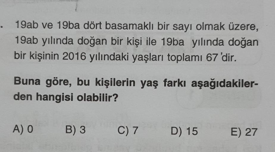 . 19ab ve 19ba dört basamaklı bir sayı olmak üzere,
19ab yılında doğan bir kişi ile 19ba yılında doğan
bir kişinin 2016 yılındaki yaşları toplamı 67 'dir.
Buna göre, bu kişilerin yaş farkı aşağıdakiler-
den hangisi olabilir?
A) O
B) 3
C) 7
D) 15
E) 27
