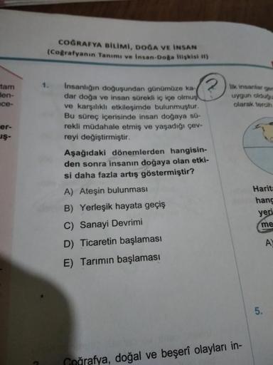 COGRAFYA BILIMI, DOĞA VE INSAN
(Coğrafyanın Tanımı ve insan-Dogs lligkist )
1.
tam
den-
nce-
er-
JŞ-
Insanlığın doğuşundan günümüze ka?) kimantent on
dar doğa ve insan sürekli iç içe olmus!
uygun oldu
ve karşılıklı etkileşimde bulunmuştur.
olarak tercih
Bu