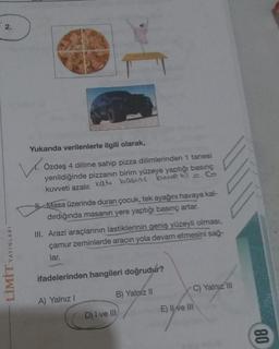 2.
Yukarıda verilenlerle ilgili olarak,
Özdeş 4 dilime sahip pizza dilimlerinden 1 tanesi
yenildiğinde pizzanin birim yüzeye yaptığı basınç
kuvveti azalır. katı basins Euwe EiG
the Masa üzerinde duran çocuk, tek ayağını havaya kal-
dırdığında masanın yere yaptığı basınç artar.
III. Arazi araçlarının lastiklerinin geniş yüzeyli olması,
çamur zeminlerde aracın yola devam etmesini sağ-
lar.
LİMİT YAYINLARI
ifadelerinden hangileri doğrudur?
C) Yalnız in
B) Yalniz 11
A) Yalnız 1
E) II ve III
D) I ve III
08