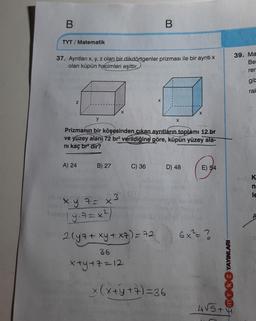 B
B
TYT / Matematik
37. Aynıtları x, y, z olan bir dikdörtgenler prizması ile bir ayriti
olan küpün hacimleri eşittir.
39. Ma
Be
rer
gile
ral
X
Z
X
y
x
Prizmanın bir köşesinden çıkan ayrıtların toplamı 12 br
ve yüzey alanı 72 br verildiğine göre, küpün yüzey ala-
ni kaç bre dir?
A) 24
B) 27
C) 36
D) 48
E) 54
K
n
le
3
x.y.7= x3
ya = ?
2 lyz + xy + xz) = 72
6x²= ?
36
x+y+z=12
mok 2 YAYINLARI
x(x + y + 7) = 36
4 55+ 4
