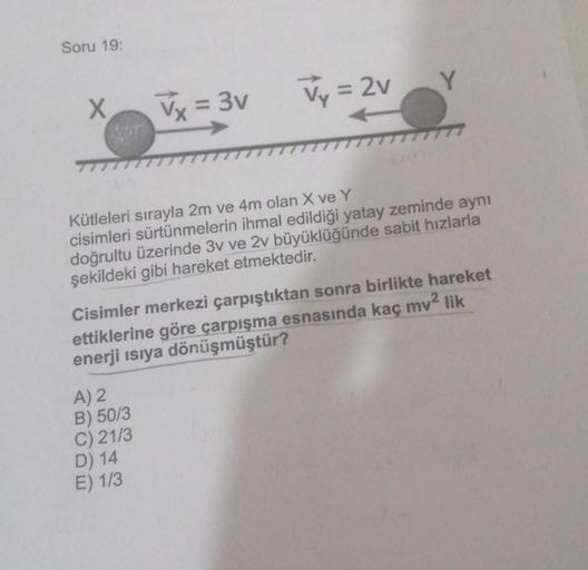 Soru 19:
Y
x
x = 3v
Vy = 2v
Kütleleri sırayla 2m ve 4m olan X ve Y
cisimleri sürtünmelerin ihmal edildiği yatay zeminde aynı
doğrultu üzerinde 3v ve 2v büyüklüğünde sabit hızlarla
şekildeki gibi hareket etmektedir.
Cisimler merkezi çarpıştıktan sonra birli