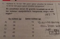 Kütlece % 10 luk 180 gram şeker çözeltisi ile kütlece
% 25 lk 120 gram şeker çözeltisi karıştırılıyor.
Bu çözeltiden alınan 50 gramlık örnekteki su ve şe-
ker kütleleri aşağıdakilerin hangisinde doğru veril-
miştir?
26 3 7
Su kütlesi (9)
35
A)
B)
C)
36
Şeker kütlesi (9)
15 10.180 +25-120=X
14
IYOG 3000-100
12
2160 = ypx
10
TX=7
8
38
40
D)
E)
42