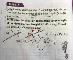 Örnek - 7
Gay Lussac yasasına göre, “Belirli miktardaki bir ga-
zin sabit hacimde, basınc) ile mutlak sıcaklığı doğru
orantılıdır."
Buna göre, bu yasa için kullanılması gereken eşit-
lik aşağıdakilerden hangisidir? (P:basınç, T: mut-
lak sıcaklık, t:Celcius sicaklığı)
P,
P
A)
B)
C) P, T, = P2T2
P2
=
P2
T
2
2
e
P2
D) P, P2=T1 T2
E)
T.
T.
1
