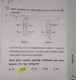 AY
7. Sabit sıcaklıkta bir miktar gazın basıncı hacim ile ters
orantılıdır.
(Pot
(Pagt = Px)
1 P.
Po =
18p
Hg +
4 cm
20 cm3
X (g)
ti
18 cm3
20P
Hg+
4 cm
APO
Şekil 1
Şekil 11
4 cm lik Hg sivisi ile hapsedilmiş bir miktar X gazının
bulunduğu cam boru aynı ortamda sabit sicaklıkta Şekil
I den Şekil II konumuna getiriliyor.
Buna göre, işlemin yapıldığı ortamdaki açık hava
basıncı (P.) kaç cmHg dır?
GAZLAR
A) 72
B) 76
C) 78
D) 80
E) 90
