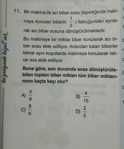 C
C
E
11. Bir makina ile acı biber sosu yapıldığında maki-
1
naya konulan biberin i kabuğundan ayrıla-
3
rak acı biber sosuna dönüştürülmektedir.
Bu makineye bir miktar biber konularak acı bi-
ber sosu elde ediliyor. Ardından kalan biberler
tekrar aynı koşullarda makineye konularak tek-
rar sos elde ediliyor.
Buna göre, son durumda sosa dönüştürüle-
bilen toplam biber miktarı tüm biber miktarı-
ninin kaçta kaçı olur?
r
bu gezegende hayat var
4
A)
B)
15
0 0 0 0
2
D)
