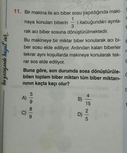 C
C
E
11. Bir makina ile acı biber sosu yapıldığında maki-
1
naya konulan biberin i kabuğundan ayrıla-
3
rak acı biber sosuna dönüştürülmektedir.
Bu makineye bir miktar biber konularak acı bi-
ber sosu elde ediliyor. Ardından kalan biberler
tekrar aynı koşullarda makineye konularak tek-
rar sos elde ediliyor.
Buna göre, son durumda sosa dönüştürüle-
bilen toplam biber miktarı tüm biber miktarı-
ninin kaçta kaçı olur?
r
bu gezegende hayat var
4
A)
B)
15
0 0 0 0
2
D)
