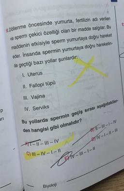 12
10. Döllenme öncesinde yumurta, fertilizin adı verilen
ve sperm çekici özelliği olan bir madde salgılar. Bu
maddenin etkisiyle sperm yumurtaya doğru hareket
eder. İnsanda spermin yumurtaya doğru hareketin-
de geçtiği bazı yollar şunlardır:
1. Uterus
II. Fallopi tüpü
III. Vajina
p
IV. Serviks
ari
Bu yollarda spermin geçiş sırası aşağıdakiler-
den hangisi gibi olmalıdır?
AT-II-III - IV
C) 111-IV-1 -11
B) TT-111-1-N
DTV-1-11-111
IV-III - 1 - //
Bohol
Pro
Biyoloji
