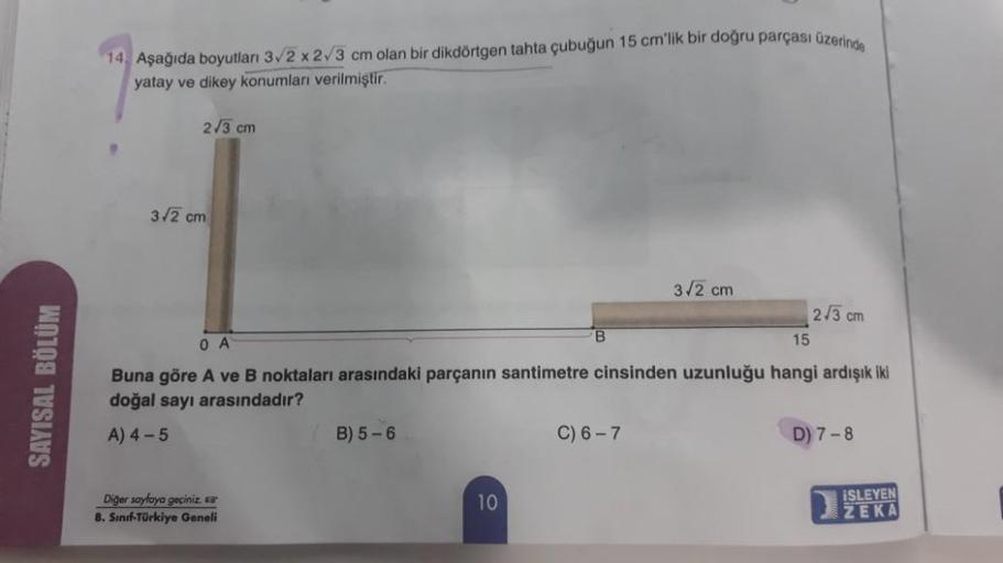 14. Aşağıda boyutları 32 x 23 cm olan bir dikdörtgen tahta çubuğun 15 cm'lik bir doğru parçası üzerinde
yatay ve dikey konumları verilmiştir.
2/3 cm
3/2 cm
3.2 cm
2/3 cm
B
0 A
15
SAYISAL BÖLÜM
Buna göre A ve B noktaları arasındaki parçanın santimetre cinsi