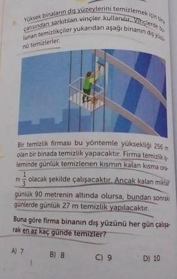 Yüksek binaların dış yüzeylerini temizlemek için bira
lunan temizlikçiler yukarıdan aşağı binanın dış yüzis
çatısından sarkıtılan vinçler kullanılır. Vihçlerde bun
nü temizlerler.
Bir temizlik firması bu yöntemle yüksekliği 256 m
olan bir binada temizlik yapacaktır. Firma temizlik is-
leminde günlük temizlenen kısmın kalan kısma ora-
1
olacak şekilde çalışacaktır. Ancak kalan miktar
3
günlük 90 metrenin altında olursa, bundan sonraki
günlerde günlük 27 m temizlik yapılacaktır.
ni
Buna göre firma binanın dış yüzünü her gün çalışa-
rak en az kaç günde temizler?
A) 7
B) 8
C) 9
D) 10