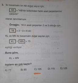 3. İki basamaklı bir AB doğal sayısı için,
AB "AB'nin birbirinden farklı asal çarpanlarının
çarpımı"
olarak tanımlanıyor.
Örneğin; 18 in asal çarpanları 2 ve 3 olduğu için
18 = 2.3 = 6 dir.
KL ve MN iki basamaklı doğal sayıları için
KL + MN = 15
eşitliği veriliyor.
Buna göre,
KL + MN
toplamı en çok kaçtır?
A) 77
B) 85
C) 105 D) 115
D) 115 E) 123
N-
