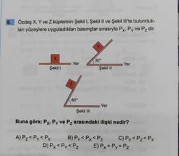 6.
Özdeş X, Y ve Z küplerinin Şekil I, Şekil II ve Şekil lil'te bulunduk-
ları yüzeylere uyguladıkları basınçlar sırasıyla Px, Py ve Pz dir.
r
X
30°
Yer
Yer
Şekil I
Şekil 11
N
60°
Yer
Şekil III
Buna göre; Px, Py ve Pz arasındaki ilişki nedir?
A) Pz<Py<PX B) Py<Px<Pz C) Py<Pz<PX
D) Px< Py<PZ E) Px = Py = Pz
X
