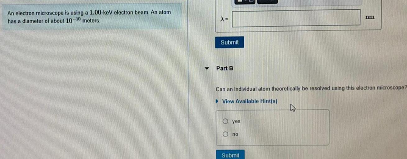 An electron microscope is using a 1.00 keV electron beam. An atom
has a diameter of about 10
10
meters
am
=
Submit
Part B
Can an individual atom theoretically be resolved using this electron microscope?
View Available Hint(s)
0 yes
no
Submit