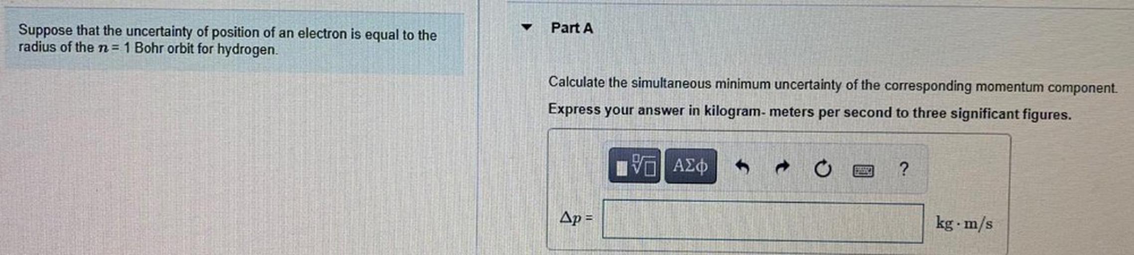 Part A
Suppose that the uncertainty of position of an electron is equal to the
radius of the n= 1 Bohr orbit for hydrogen.
Calculate the simultaneous minimum uncertainty of the corresponding momentum component.
Express your answer in kilogram-meters per second to three significant figures.
IVO AO
?
Ap =
kg. m/s