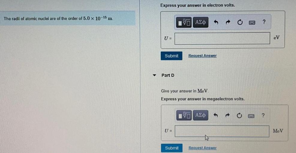 Express your answer in electron volts.
The radii of atomic nuclei are of the order of 5.0 x 10-15 m
IV AZO
?
U=
eV
Submit
Request Answer
Part D
Give your answer in MeV
Express your answer in megaelectron volts.
VASO
?
U =
MeV
Submit
Request Answer
