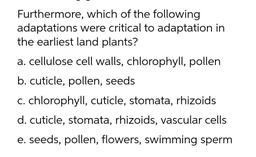 Furthermore, which of the following
adaptations were critical to adaptation in
the earliest land plants?
a. cellulose cell walls, chlorophyll, pollen
b. cuticle, pollen, seeds
C. chlorophyll
, cuticle, stomata, rhizoids
d. cuticle, stomata, rhizoids, vascu