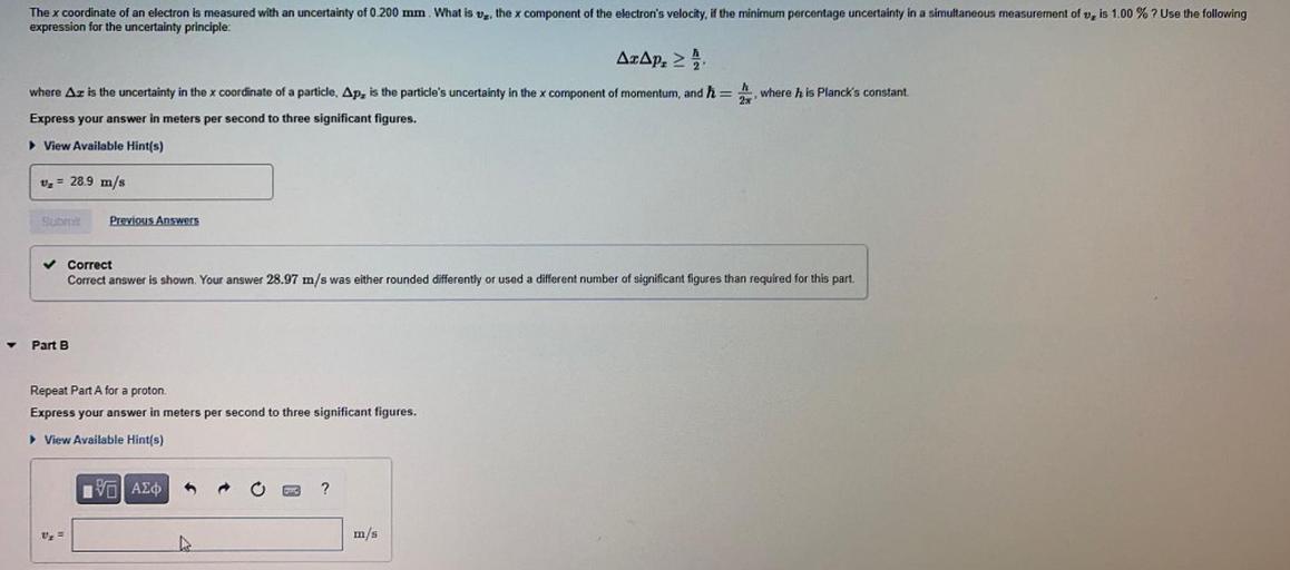 The x coordinate of an electron is measured with an uncertainty of 0.200 mm. What is Vz, the x component of the electron's velocity, if the minimum percentage uncertainty in a simultaneous measurement of v, is 1.00 % ? Use the following
expression for the uncertainty principle:
AcAp.
where h is Planck's constant.
where Az is the uncertainty in the x coordinate of a particle, Apz is the particle's uncertainty in the x component of momentum, and ħ=
Express your answer in meters per second to three significant figures.
View Available Hint(s)
v2 = 28.9 m/s
Sub
Previous Answers
Correct
Correct answer is shown. Your answer 28.97 m/s was either rounded differently or used a different number of significant figures than required for this part.
Part B
Repeat Part A for a proton.
Express your answer in meters per second to three significant figures.
View Available Hint(s)
IVO AEO
?
Uz =
m/s