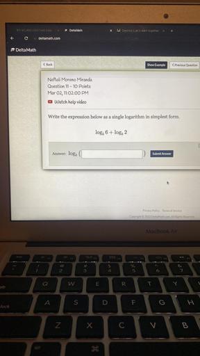 MY CLASS Gweit Coun
Delta Math
X
Job Desmos. Let's learn together.
x
+
C
deltamath.com
Delta Math
< Back
Show Example
< Previous Question
Neftali Moreno Miranda
Question 11 - 10 Points
Mar 02, 11:02:00 PM
Watch help video
Write the expression below as a single logarithm in simplest form.
logo 6 + logo 2
Answer: logo
Submit Answer
Privacy Policy Terms of Service
Copyright 2022 DeltaMath.com. All Rights Reserved.
MacBook Air
esc
#
3
$
4
%
5
2
6
6
7
w
E
R
T
T
A
S
D
F
IL
G
H
H
lock
Z
X
X
C
V
B
