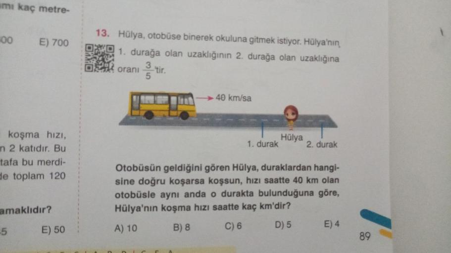 amı kaç metre-
00
E) 700
13. Hülya, otobüse binerek okuluna gitmek istiyor. Hülya'nın
1. durağa olan uzaklığının 2. durağa olan uzaklığına
Il orani
- tir.
40 km/sa
Hülya
1. durak 2. durak
koşma hizi,
n 2 katıdır. Bu
tafa bu merdi-
de toplam 120
Otobüsün ge