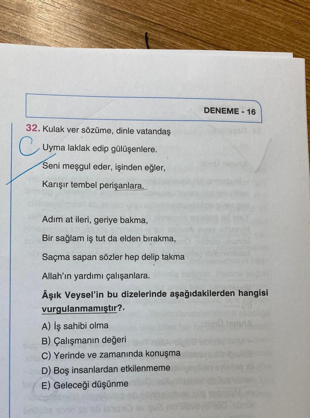 DENEME - 16
32. Kulak ver sözüme, dinle vatandaş
Uyma laklak edip gülüşenlere.
Seni meşgul eder, işinden eğler,
Karışır tembel perişanlara.
Adım at ileri, geriye bakma,
Bir sağlam iş tut da elden bırakma,
Saçma sapan sözler hep delip takma
Allah'ın yardımı