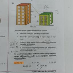 40.
16
34
10
to
24
10 metre
Şekildeki binalar hakkında aşağıdakiler biliniyor.
ei M'dir.
Binaların birer yüzü aynı doğru üzerindedir.
Binalardan birinin yüksekliği 40 metre, diğeri 24 met-
redir.
.
5762:
2882
144 1 12
Binaların taban alanları birbirine eş ve 576 metrekare
olan kare biçimindedir.
İki binanın çatılarına çamaşır asmak için gergin bir ip,
şekildeki gibi bağlanıyor.
(12.2
iki apartman arasındaki uzaklık 10 metre olduğuna göre,
gergin ipin uzunluğu metre olarak aşağıdaki aralıkların
hangisindedir?
A) (30, 31)
B) (31, 32)
I ve II
C) (32, 33)
D) (33, 34)
E) (34, 35)
TEMEL MATEMATİK TESTİ BİTTİ.
