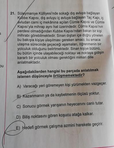 21. Süleymaniye Külliyesi'nde sokağı dış avluya bağlayan
Kubbe Kapısı, dış avluyu iç avluya bağlayan Taç Kapı, iç
avludan cami iç mekânına açılan Cümle Kapısı ve Cümle
Kapısı'yla mihrap aynı hat üzerindedir. Cümle Kapısı'nın
perdesi olmadığından Kubbe Kapı