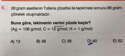 6.
26 gram asetilenin Tollens çözeltisi ile tepkimesi sonucu 96 gram
çökelek oluşmaktadır.
Buna göre, tekimenin verimi yüzde kaçtır?
(Ag = 108 g/mol, C = 12 g/mol, H = 1 g/mol)
at
=
A) 13
B) 26
C) 38
D) 40
E) 52